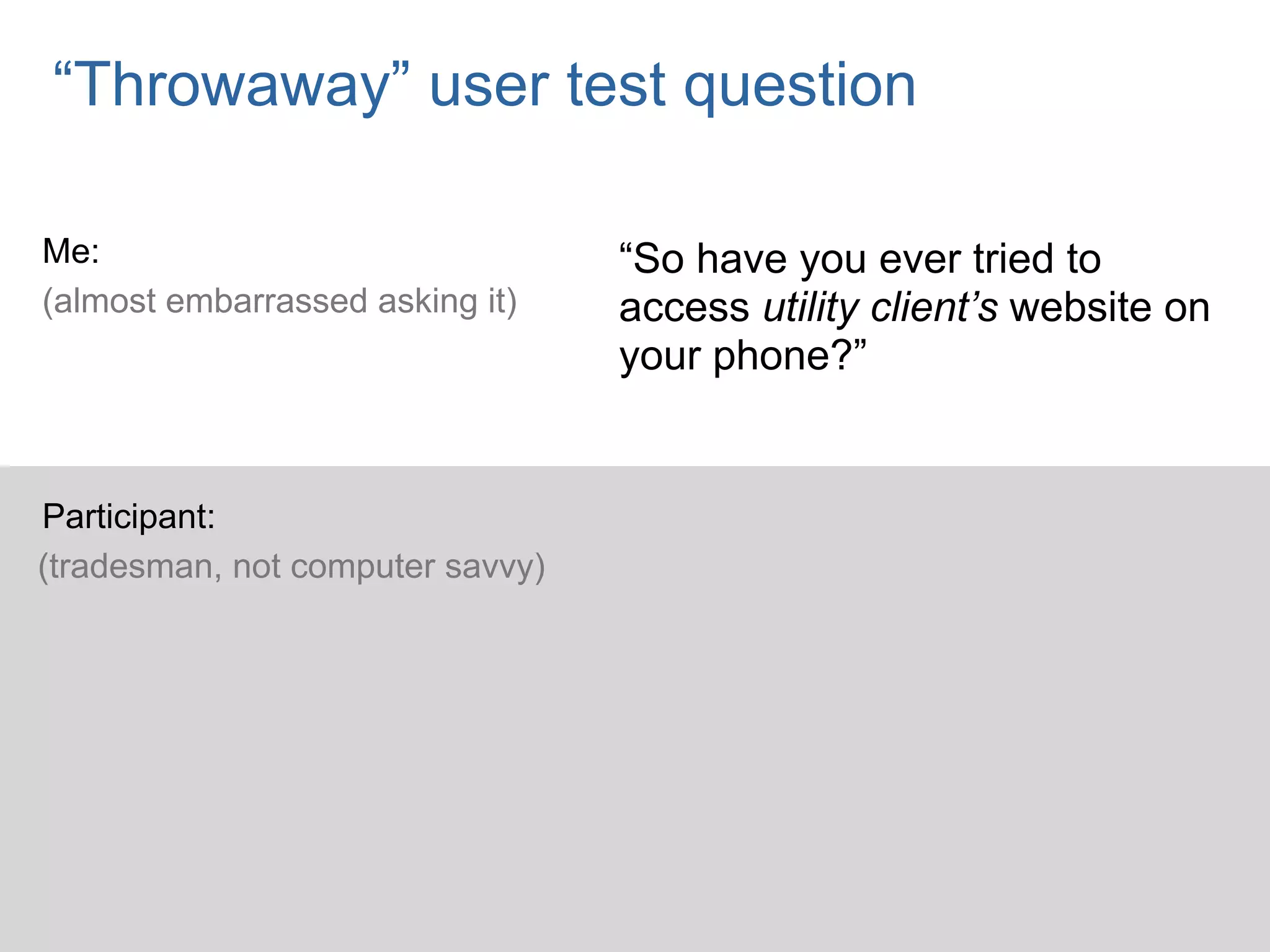 “Throwaway” user test question

Me:                               “So have you ever tried to
(almost embarrassed asking it)    access utility client’s website on
                                  your phone?”


Participant:
(tradesman, not computer savvy)
 