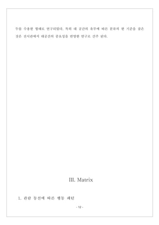 - 12 -
두를 수용한 형태로 연구되었다. 특히 대 공간의 유무에 따른 분류의 한 기준을 잡은
것은 전시관에서 대공간의 중요성을 반영한 연구로 간주 된다.
III. Matrix
1. 관람 동선에 따른 행동 패턴
 