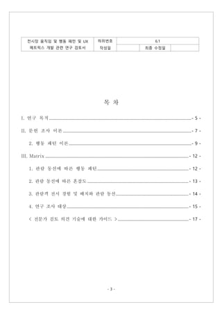 - 3 -
전시장 움직임 및 행동 패턴 및 UX
메트릭스 개발 관련 연구 검토서
하위번호 6.1
작성일 최종 수정일
목 차
I. 연구 목적 .................................................................................................................................................- 5 -
II. 문헌 조사 이론...................................................................................................................................- 7 -
2. 행동 패턴 이론.............................................................................................................................- 9 -
III. Matrix .................................................................................................................................................. - 12 -
1. 관람 동선에 따른 행동 패턴............................................................................................. - 12 -
2. 관람 동선에 따른 혼잡도 ....................................................................................................... - 13 -
3. 관람객 전시 경험 및 배치와 관람 동선.......................................................................... - 14 -
4. 연구 조사 대상............................................................................................................................ - 15 -
< 전문가 검토 의견 기술에 대한 가이드 >........................................................................ - 17 -
 