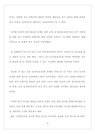 - 6 -
어지는 다양한 전시 콘텐츠와 관람객 사이의 행동들은 욕구 충족을 위해 관람객
들이 이성적, 감성적으로 행동하는 모습들이라고 볼 수 있다.
이러한 전시의 관계 형성을 전제로 하여 군중 움직임(동선)에 따른 전시 기획자
를 위한 전시 모델링과 관람객을 위한 모바일 클라우드 시스템을 개발하기 위한
목적으로 본 과제의 연구 조사가 시작되었다.
본 과제에서 다루고자 하는 군중 움직임(동선)의 의미는 전시관 및 전시실에 있
는 관람객 모두로 정의 한다. 그리고 군중 움직임(동선)의 의미를 파악하여 전시
의 본질에 좀 더 가깝게 다가갈 수 있는 시스템의 개발에 주안점을 두었다.
사소할 수 있는 군중 움직임(동선)에 과제의 키워드를 둔 이유는 전시 공간과
동선에 대한 연구를 건축학에서 많이 이루어졌다. 기존의 연구 성과를 바탕으로
하여 전시 콘텐츠와 관람객 간의 관계 그리고 관람 동선과 군중 움직임(동선)간
의 관계, 군중 움직임(동선)과 전시 공간 간의 관계를 조사하는 필요성을 제기한
것이다.
기존의 연구 조사된 내용을 이론적 토대로 하여 현장 조사를 통해 상관계를 조
사하고 이를 통해 매트릭스 구조를 만들어 봄으로써 향후 시스템 개발에 따른 요
건 정의서를 근간을 만들려고 했다.
짧은 시간에 문헌 조사와 현장 조사가 이루어져 충분한 조사 연구를 하기에는
 
