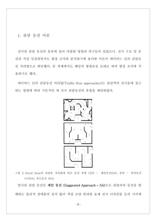 - 8 -
1. 관람 동선 이론
전시관 관람 동선의 분류에 있어 다양한 방법과 연구들이 있었으나, 전시 구조 및 동
선과 가장 밀접하면서도 현장 조사와 분석하기에 용이한 이론이 데이비드 딘의 관람동
선 처리법으로 판단했다. 본 과제에서도 해당의 방법론을 토대로 하여 현장 조사에 적
용하기로 했다.
데이비드 딘의 관람동선 처리법(Traffic flow approaches)는 관람객이 전시물에 접근
하는 방법에 따라 기본적인 세 가지 관람동선의 유형을 제안하였다.
그림 2 David Dean의 관람동 처리법에 따른 동선 유형 (상단 – 제안동선(SA), 중앙 – 임의동선
(UNSA), 유도동선 (DA)
암시된 관람 동선은 제안 동선 (Suggested Approach – SA)으로 관람자의 동선을 방
해하는 물리적 장애물의 설치 없이 색상 조명 안내판 표제 전시 디자인물 등의 시각매
 
