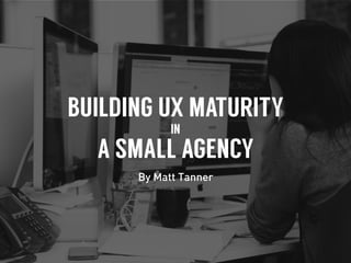 BUILDING UX MATURITY
IN
A SMALL AGENCY
By Matt Tanner
 
