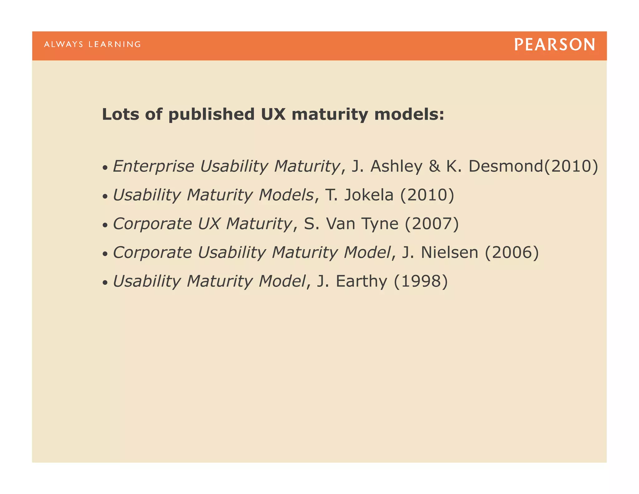 Lots of published UX maturity models:


•  Enterprise   Usability Maturity, J. Ashley & K. Desmond(2010)
•  Usability   Maturity Models, T. Jokela (2010)
•  Corporate    UX Maturity, S. Van Tyne (2007)
•  Corporate    Usability Maturity Model, J. Nielsen (2006)
•  Usability   Maturity Model, J. Earthy (1998)
 