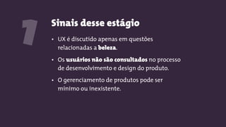 Sinais desse estágio
1 • UX é discutido apenas em questões
relacionadas a beleza.
• Os usuários não são consultados no processo
de desenvolvimento e design do produto.
• O gerenciamento de produtos pode ser
mínimo ou inexistente.
 
