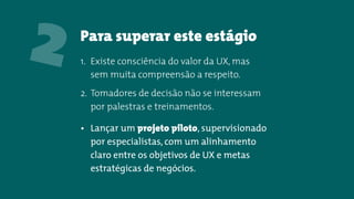 Para superar este estágio
2 1. Existe consciência do valor da UX, mas
sem muita compreensão a respeito.
2. Tomadores de decisão não se interessam
por palestras e treinamentos.
• Lançar um projeto piloto, supervisionado
por especialistas, com um alinhamento
claro entre os objetivos de UX e metas
estratégicas de negócios.
 