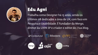 Edu Agni 
Trabalha como Designer há 15 anos, sendo os
últimos 08 dedicados a área de UX, com foco em
Pesquisa e Usabilidade. É fundador da Mergo,
diretor da UXPA SP e criador e editor do //ux.blog.
ux.blog
 