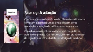 Adopting
Fase 03: A adoção
Compreende-se os benefícios da UX e os investimentos
começam a acontecer, mas ainda existem dores
associadas a adoção de práticas mais avançadas.
Consideram usar UX como diferencial competitivo,
porém se o projeto não funcionar, correm grande risco
de regredir aos velhos hábitos de design de produto.
 