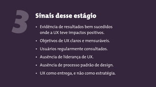 Sinais desse estágio
3 • Evidência de resultados bem sucedidos
onde a UX teve impactos positivos.
• Objetivos de UX claros e mensuráveis.
• Usuários regularmente consultados.
• Ausência de liderança de UX.
• Ausência de processo padrão de design.
• UX como entrega, e não como estratégia.
 