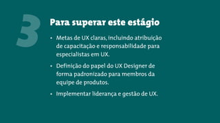 Para superar este estágio
3 • Metas de UX claras, incluindo atribuição
de capacitação e responsabilidade para
especialistas em UX.
• Definição do papel do UX Designer de
forma padronizado para membros da
equipe de produtos.
• Implementar liderança e gestão de UX.
 