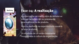 Realizing
Fase 04: A realização
A organização vai muito além de debater os
méritos de incluir UX no processo de
desenvolvimento de produto.
Foco na melhoria na experiência do usuário
de seus produtos.
Os objetivos de UX estão claramente
incorporados à cultura da organização.
 