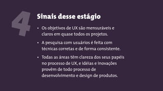 Sinais desse estágio
4 • Os objetivos de UX são mensuráveis e
claros em quase todos os projetos.
• A pesquisa com usuários é feita com
técnicas corretas e de forma consistente.
• Todas as áreas têm clareza dos seus papéis
no processo de UX, e idéias e inovações
provêm de todo processo de
desenvolvimento e design de produtos.
 