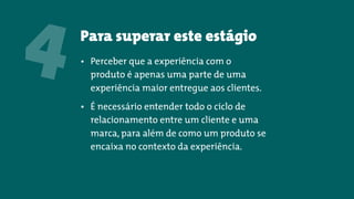 Para superar este estágio
4 • Perceber que a experiência com o
produto é apenas uma parte de uma
experiência maior entregue aos clientes.
• É necessário entender todo o ciclo de
relacionamento entre um cliente e uma
marca, para além de como um produto se
encaixa no contexto da experiência.
 