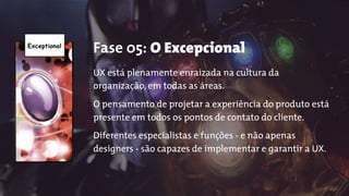 Exceptional
Fase 05: O Excepcional
UX está plenamente enraizada na cultura da
organização, em todas as áreas.
O pensamento de projetar a experiência do produto está
presente em todos os pontos de contato do cliente.
Diferentes especialistas e funções - e não apenas
designers - são capazes de implementar e garantir a UX.
 