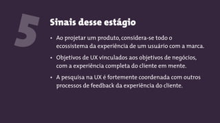 Sinais desse estágio
5 • Ao projetar um produto, considera-se todo o
ecossistema da experiência de um usuário com a marca.
• Objetivos de UX vinculados aos objetivos de negócios,
com a experiência completa do cliente em mente.
• A pesquisa na UX é fortemente coordenada com outros
processos de feedback da experiência do cliente.
 