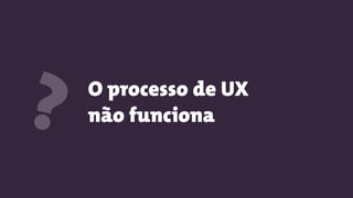 O processo de UX
não funciona?
 