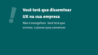 Você terá que disseminar
UX na sua empresa
Não é evangelizar. Você terá que
ensinar, e provar para convencer.
!
 