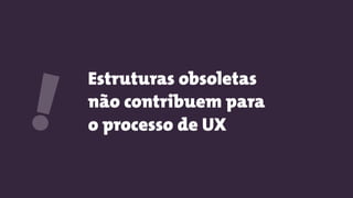 Estruturas obsoletas
não contribuem para
o processo de UX!
 