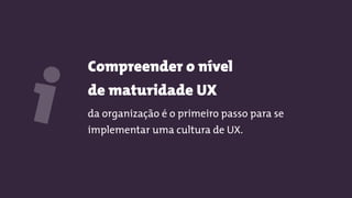 Compreender o nível  
de maturidade UX
da organização é o primeiro passo para se
implementar uma cultura de UX.
i
 
