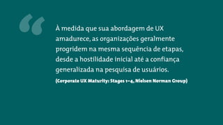 “ À medida que sua abordagem de UX
amadurece, as organizações geralmente
progridem na mesma sequência de etapas,
desde a hostilidade inicial até a confiança
generalizada na pesquisa de usuários.
(Corporate UX Maturity: Stages 1–4, Nielsen Norman Group)
 