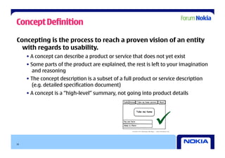Concept Definition

Concepting is the process to reach a proven vision of an entity
  with regards to usability.
     • A concept can describe a product or service that does not yet exist
     • Some parts of the product are explained, the rest is left to your imagination
        and reasoning
     • The concept description is a subset of a full product or service description
        (e.g. detailed specification document)
     • A concept is a “high-level” summary, not going into product details




                                                             
10
 