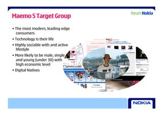 Maemo 5 Target Group
• The most modern, leading edge
  consumers
• Technology is their life
• Highly sociable with and active
  lifestyle
• More likely to be male, single
  and young (under 30) with
  high economic level
• Digital Natives
 