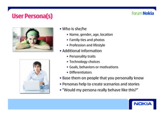 User Persona(s)
                  • Who is she/he
                      •  Name, gender, age, location
                      •  Family ties and photos
                      •  Profession and lifestyle
                  • Additional information
                      •  Personality traits
                      •  Technology choices
                      •  Goals, behaviors or motivations
                      •  Differentiators
                  • Base them on people that you personally know
                  • Personas help to create scenarios and stories
                  • ”Would my persona really behave like this?”
 