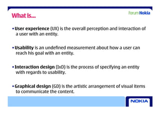 What is…

• User experience (UX) is the overall perception and interaction of
  a user with an entity.


• Usability is an undefined measurement about how a user can
  reach his goal with an entity.


• Interaction design (IxD) is the process of specifying an entity
   with regards to usability.


• Graphical design (GD) is the artistic arrangement of visual items
  to communicate the content.
 
