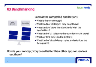 UX Benchmarking

                            Look at the competing applications
                            • What is the core concept?
      Your
               Competitor
     product                • What kinds of UX targets they might have?
                            • What kinds of tasks the user can do with the
                              applications?
                            • What kind of UI solutions there are for certain tasks?
                            • What are task times and task steps?
                            • What kind of visual design styles and solutions are
                              being used?


How is your concept/storyboard better than other apps or services
 out there?

23
 
