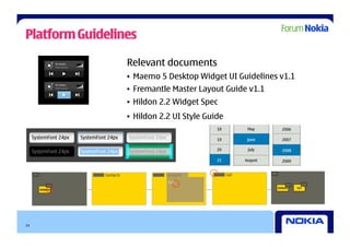 Platform Guidelines

                 Relevant documents
                 •  Maemo 5 Desktop Widget UI Guidelines v1.1
                 •  Fremantle Master Layout Guide v1.1
                 •  Hildon 2.2 Widget Spec
                 •  Hildon 2.2 UI Style Guide




24
 