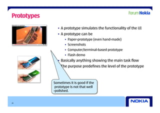 Prototypes
               •  A prototype simulates the functionality of the UI
               •  A prototype can be
                    •  Paper-prototype (even hand-made)
                    •  Screenshots
                    •  Computer/terminal-based prototype
                    •  Flash demo
               •  Basically anything showing the main task flow
               •  The purpose predefines the level of the prototype



             Sometimes it is good if the
              prototype is not that well
             -polished.


26
 