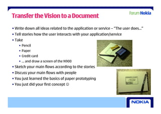 Transfer the Vision to a Document
• Write down all ideas related to the application or service – “The user does…”
• Tell stories how the user interacts with your application/service
• Take
    •  Pencil
    •  Paper
    •  Credit card
    •  … and draw a screen of the N900
• Sketch your main flows according to the stories
• Discuss your main flows with people
• You just learned the basics of paper prototyping
• You just did your first concept 
 