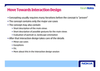 Move Towards Interaction Design
• Concepting usually requires many iterations before the concept is “proven”
• The concept contains only the major use cases
• The concept may also contain
    •  Short description of the main views
    •  Short description of possible gestures for the main views
    •  Evaluation of portrait vs. landscape orientation
• After that interaction design takes care of the details
    •  Minor use cases
    •  Exceptions
    •  Etc.
    •  More about this in the interaction design session
 