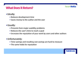 What Does it Return?

• Ideally:
   • Reduces development time
   • Saves money to the author and the user

• Usually:
   • Prevents from major usability problems
   • Reduces the user’s time to reach a goal
   • Increases the reputation of your work by users and other authors

• Unfortunately:
   • Time savings and resulting cost savings are hard to measure
   • The same holds for reputation
 