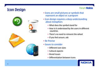 Icon Design
              • Icons are small pictures or symbols that
                 represent an object or a program
              • Icon design requires a deep understanding
                 about metaphors
                  •  What does the symbol stand for
                  •  How is it understood by the users in different
                     countries
                  •  There’s no need to reinvent the wheel
                  •  If you feel unsure, ask
              • Be Precise
              • Issues to consider
                  •  Different icon sizes
                  •  Cultural aspects
                  •  Brand issues
                  •  Differentiation between icons

10
 