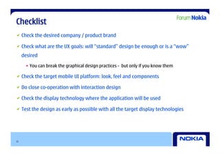 Checklist

   Check the desired company / product brand


   Check what are the UX goals: will “standard” design be enough or is a “wow”
     desired

      •  You can break the graphical design practices - but only if you know them


   Check the target mobile UI platform: look, feel and components


   Do close co-operation with interaction design


   Check the display technology where the application will be used


   Test the design as early as possible with all the target display technologies




12
 