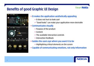 Benefits of good Graphic UI Design
               • It makes the application aesthetically appealing
                   •  It does not hurt to look cool
                   •  “Good looks” can make your application more desirable
               • Communicates visually
                   •  Purpose of the product
                   •  Content
                   •  The available interaction controls
                   •  Interaction feedback
               • Guides the users eye where you want it to be
                   •  Highlighting critical elements on the screen
               • Capable of communicating emotions, not only information




3
 