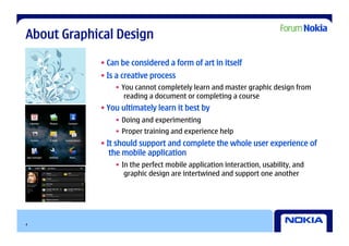 About Graphical Design

            • Can be considered a form of art in itself
            • Is a creative process
                •  You cannot completely learn and master graphic design from
                    reading a document or completing a course
            • You ultimately learn it best by
                •  Doing and experimenting
                •  Proper training and experience help
            • It should support and complete the whole user experience of
               the mobile application
                •  In the perfect mobile application interaction, usability, and
                    graphic design are intertwined and support one another




4
 