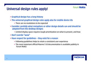 Universal design rules apply!

    • Graphical design has a long history
    • The universal graphical design rules apply also for mobile device UIs
        •  There are no revolutions to be expected
    • Consider carefully what metaphors or other design details can and should be
       adopted from the desktop designs
        •  Limited display space requires tough prioritization on what to present, and how
    • Don’t overdo ”wow”
    • Have respect for guidelines – they exist for a reason
        •  Following guidelines helps to retain a consistent user experience
        •  The most important official Maemo 5 UI documentation is available publicly in
            Forum Nokia




5
 