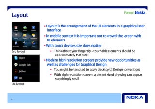 Layout
              • Layout is the arrangement of the UI elements in a graphical user
                 interface
              • In mobile context it is important not to crowd the screen with
                 UI elements
              • With touch devices size does matter
Grid layout       •  Think about your fingertip – touchable elements should be
                      approximately that size
              • Modern high resolution screens provide new opportunities as
                well as challenges for Graphical Design
                  •  You might be tempted to apply desktop UI Design conventions
                  •  With high resolution screens a decent sized drawing can appear
                     surprisingly small
List layout




6
 