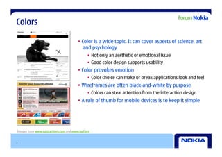 Colors

                                         • Color is a wide topic. It can cover aspects of science, art
                                            and psychology
                                               •  Not only an aesthetic or emotional issue
                                               •  Good color design supports usability
                                         • Color provokes emotion
                                               •  Color choice can make or break applications look and feel
                                         • Wireframes are often black-and-white by purpose
                                               •  Colors can steal attention from the interaction design
                                         • A rule of thumb for mobile devices is to keep it simple




Images from www.subtractions.com and www.iaaf.org


7
 