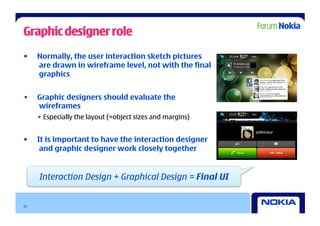 Graphic designer role
•    Normally, the user interaction sketch pictures
     are drawn in wireframe level, not with the final
     graphics


•    Graphic designers should evaluate the
     wireframes
     •  Especially the layout (=object sizes and margins)


•    It is important to have the interaction designer
      and graphic designer work closely together


     Interaction Design + Graphical Design = Final UI


11
 