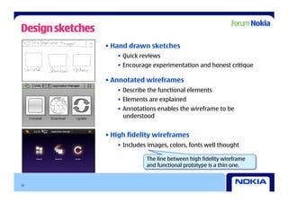 Design sketches
                  • Hand drawn sketches
                     •  Quick reviews
                     •  Encourage experimentation and honest critique

                  • Annotated wireframes
                     •  Describe the functional elements
                     •  Elements are explained
                     •  Annotations enables the wireframe to be
                        understood


                  • High fidelity wireframes
                     •  Includes images, colors, fonts well thought

                                The line between high fidelity wireframe
                                and functional prototype is a thin one.


13
 