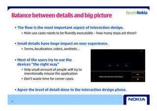 Balance between details and big picture
     • The flow is the most important aspect of interaction design.
        •  Main use cases needs to be fluently executable – how many steps are there?


     • Small details have huge impact on user experience.
        •  Terms, localization, colors, aesthetic…


     • Most of the users try to use the
       devices “the right way”
        •  Only small amount of people will try to
           intentionally misuse the application
        •  Don’t waste time for corner cases.


     • Agree the level of detail done in the interaction design phase.

14
 