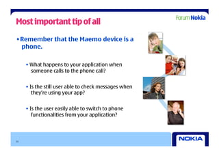 Most important tip of all

• Remember that the Maemo device is a
  phone.

     • What happens to your application when
       someone calls to the phone call?


     • Is the still user able to check messages when
        they’re using your app?


     • Is the user easily able to switch to phone
        functionalities from your application?




15
 