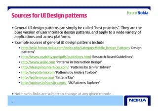 Sources for UI Design patterns
• General UI design patterns can simply be called "best practices". They are the
  pure version of user interface design patterns, and apply to a wide variety of
  applications and across platforms.
• Example sources of general UI design patterns include
     •  http://wiki.forum.nokia.com/index.php/Category:Mobile_Design_Patterns ‘Design
        patterns’
     •  http://www.usability.gov/pdfs/guidelines.html ‘Research Based Guidelines’
     •  http://www.welie.com ‘Patterns in Interaction Design’
     •  http://designinginterfaces.com/ ‘Patterns by Jenifer Tidwell’
     •  http://ui-patterns.com ‘Patterns by Anders Toxboe’
     •  http://patterntap.com ‘Pattern Tap’
     •  http://quince.infragistics.com/ ‘UX Patterns Explorer’


• Note: web-links are subject to change at any given minute…

17
 