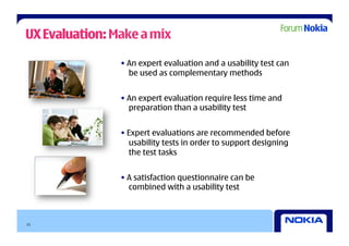 UX Evaluation: Make a mix

                • An expert evaluation and a usability test can
                  be used as complementary methods


                • An expert evaluation require less time and
                  preparation than a usability test


                • Expert evaluations are recommended before
                  usability tests in order to support designing
                  the test tasks


                • A satisfaction questionnaire can be
                  combined with a usability test



21
 