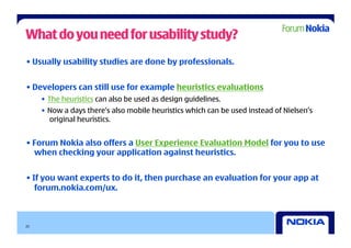 What do you need for usability study?
• Usually usability studies are done by professionals.


• Developers can still use for example heuristics evaluations
     •  The heuristics can also be used as design guidelines.
     •  Now a days there’s also mobile heuristics which can be used instead of Nielsen’s
        original heuristics.


• Forum Nokia also offers a User Experience Evaluation Model for you to use
  when checking your application against heuristics.


• If you want experts to do it, then purchase an evaluation for your app at
   forum.nokia.com/ux.



22
 