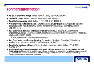 For more information
•  Design of Everyday Things, Donald Norman (1990) ISBN 0-262-64037-6
•  Emotional Design, Donald Norman, (2004) ISBN 0-465-05136-7
•  Usability Engineering, Jakob Nielsen (1994) ISBN 0-125-18406-9
•  Web Browsing on Mobile Phones - Characteristics of User Experience. Virpi Roto, Doctoral
   dissertation, TKK Dissertations 49, Helsinki University of Technology, Finland (2006) ISBN
   951-22-8469-3
•  User Experience Elements and Brand Promise Virpi Roto, V, Rautava, M.:. International
   Engagability & Design Conference (Idec4), in conjunction with NordiCHI’08 conference. October 19,
   2008, Lund, Sweden (2008)
     •  http://research.nokia.com/files/UXelements-v2.pdf
•  User Experience from Product Creation Perspective. Virpi Roto, Towards a UX Manifesto
   workshop, in conjunction with HCI 2007, Lancaster, UK. (2007)
•  Usability Inspection Methods, chapter Heuristic evaluation, Jakob Nielsen (1994b) ISBN
   0-471-01877-5
•  Usability testing of mobile services and applications – benefits and drawbacks of lab and
   field study. Kaikkonen, A, Kekäläinen, A., Cancar, M., Kallio, T., Kankainen, A. (2008).. In Lumsden, J.,
   (Ed.) Handbook of Research on User Interface Design and Evaluation for Mobile Technology.
   Information Science Reference, 897-909


23
 