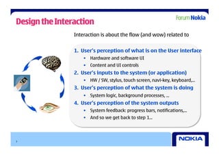 Design the Interaction
                Interaction is about the flow (and wow) related to


                1.  User’s perception of what is on the User interface
                    •  Hardware and software UI
                    •  Content and UI controls
                2.  User’s inputs to the system (or application)
                    •  HW / SW, stylus, touch screen, navi-key, keyboard,...
                3.  User’s perception of what the system is doing
                    •  System logic, background processes, ...
                4.  User’s perception of the system outputs
                    •  System feedback: progress bars, notifications,...
                    •  And so we get back to step 1...




3
 