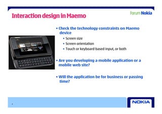 Interaction design in Maemo
               • Check the technology constraints on Maemo
                 device
                  •  Screen size
                  •  Screen orientation
                  •  Touch or keyboard based input, or both


               • Are you developing a mobile application or a
                 mobile web site?


               • Will the application be for business or passing
                 time?




4
 